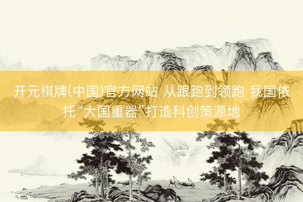 开元棋牌(中国)官方网站 从跟跑到领跑 我国依托“大国重器”打造科创策源地