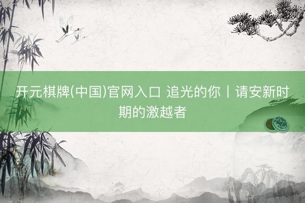 开元棋牌(中国)官网入口 追光的你丨请安新时期的激越者