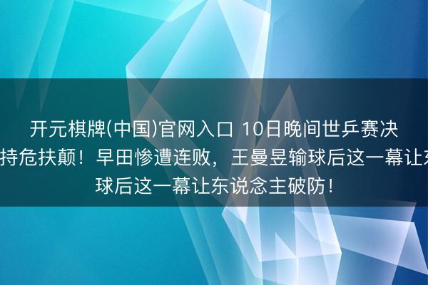 开元棋牌(中国)官网入口 10日晚间世乒赛决战炸了!莎莎持危扶颠!早田惨遭连败,王曼昱输球后这一幕让东说念主破防!