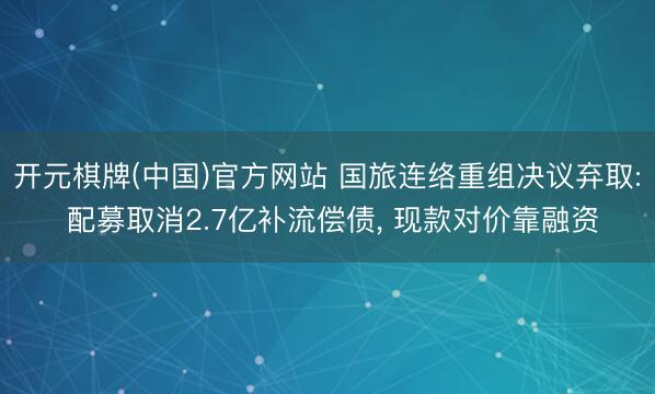 开元棋牌(中国)官方网站 国旅连络重组决议弃取: 配募取消2.7亿补流偿债, 现款对价靠融资