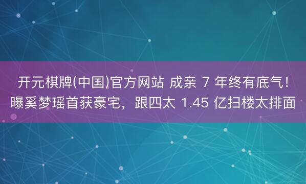 开元棋牌(中国)官方网站 成亲 7 年终有底气！曝奚梦瑶首获豪宅，跟四太 1.45 亿扫楼太排面