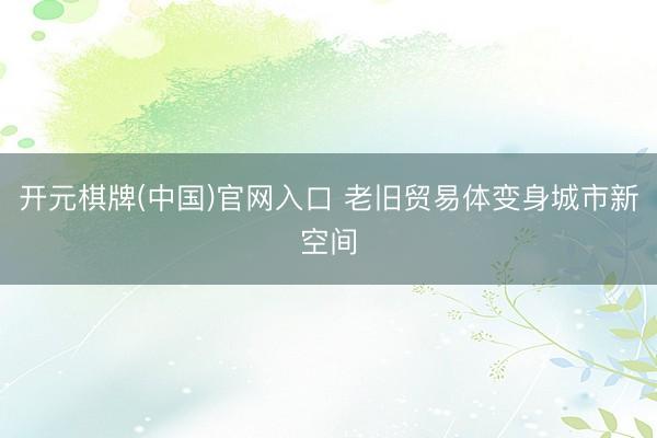 开元棋牌(中国)官网入口 老旧贸易体变身城市新空间
