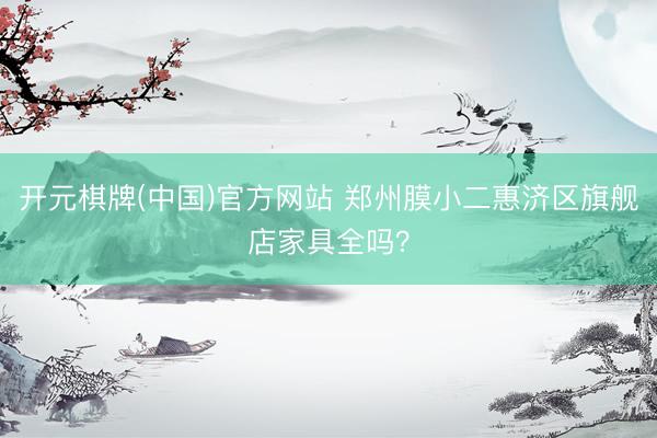 开元棋牌(中国)官方网站 郑州膜小二惠济区旗舰店家具全吗？