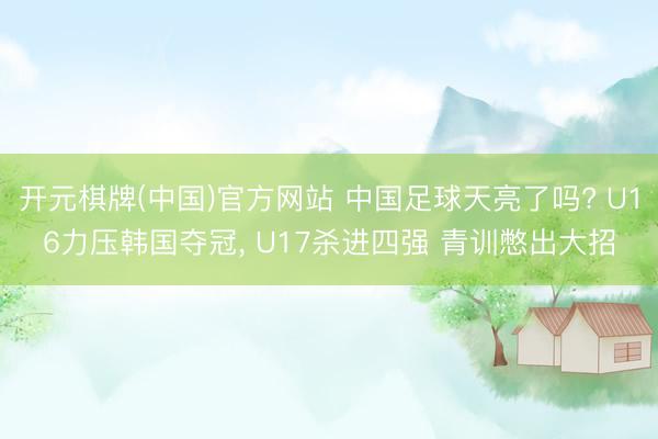 开元棋牌(中国)官方网站 中国足球天亮了吗? U16力压韩国夺冠， U17杀进四强 青训憋出大招