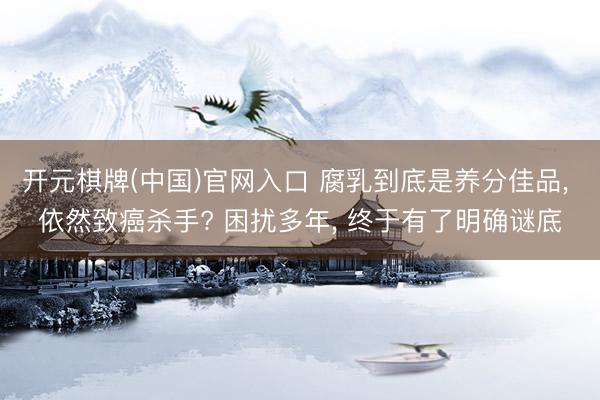 开元棋牌(中国)官网入口 腐乳到底是养分佳品, 依然致癌杀手? 困扰多年, 终于有了明确谜底