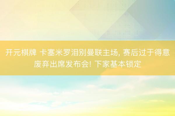 开元棋牌 卡塞米罗泪别曼联主场， 赛后过于得意废弃出席发布会! 下家基本锁定