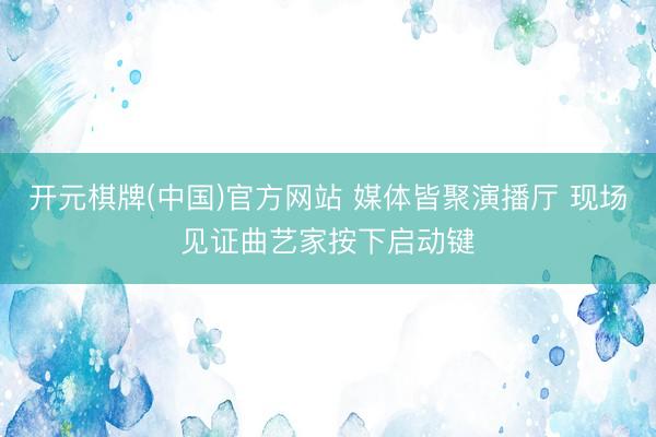 开元棋牌(中国)官方网站 媒体皆聚演播厅 现场见证曲艺家按下启动键