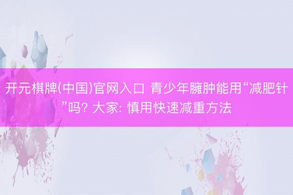 开元棋牌(中国)官网入口 青少年臃肿能用“减肥针”吗? 大家: 慎用快速减重方法