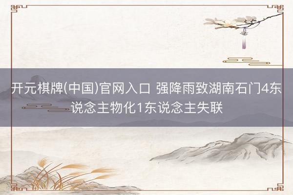 开元棋牌(中国)官网入口 强降雨致湖南石门4东说念主物化1东说念主失联