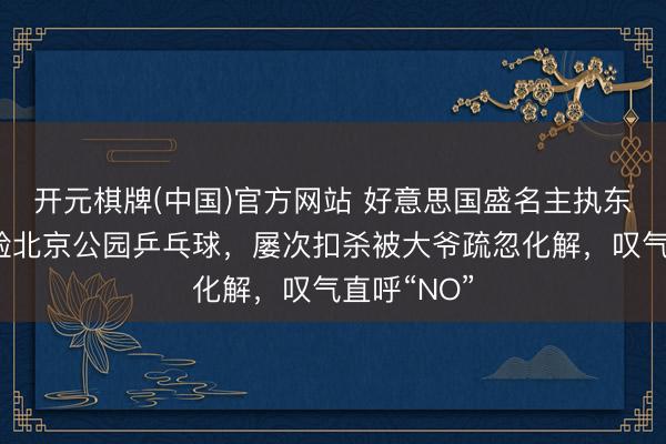 开元棋牌(中国)官方网站 好意思国盛名主执东说念主体验北京公园乒乓球，屡次扣杀被大爷疏忽化解，叹气直呼“NO”