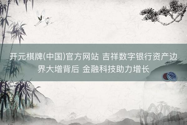 开元棋牌(中国)官方网站 吉祥数字银行资产边界大增背后 金融科技助力增长