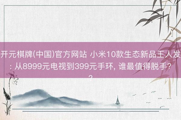 开元棋牌(中国)官方网站 小米10款生态新品王人发: 从8999元电视到399元手环, 谁最值得脱手?