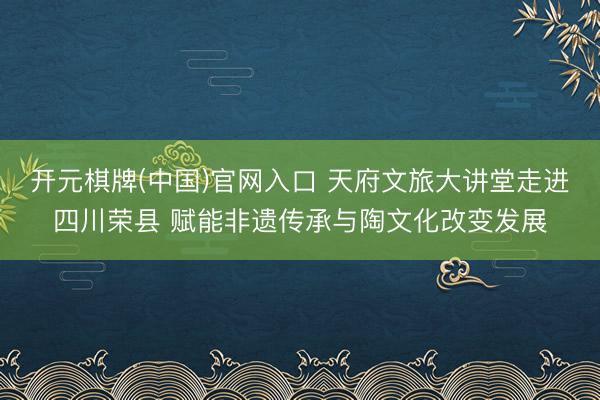 开元棋牌(中国)官网入口 天府文旅大讲堂走进四川荣县 赋能非遗传承与陶文化改变发展