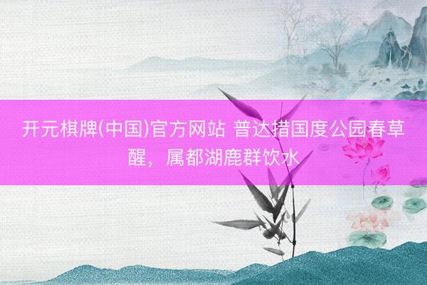 开元棋牌(中国)官方网站 普达措国度公园春草醒，属都湖鹿群饮水