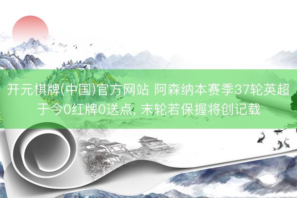 开元棋牌(中国)官方网站 阿森纳本赛季37轮英超于今0红牌0送点, 末轮若保握将创记载
