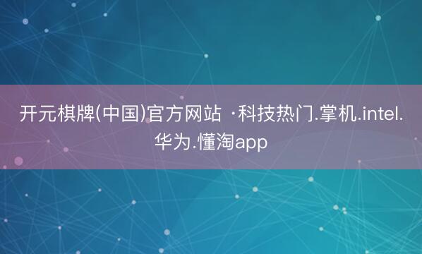 开元棋牌(中国)官方网站 ·科技热门.掌机.intel.华为.懂淘app