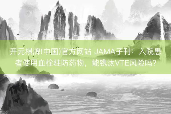 开元棋牌(中国)官方网站 JAMA子刊：入院患者使用血栓驻防药物，能镌汰VTE风险吗？