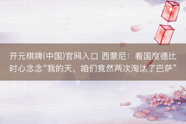 开元棋牌(中国)官网入口 西蒙尼：看国度德比时心念念“我的天，咱们竟然两次淘汰了巴萨”