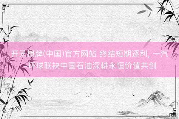 开元棋牌(中国)官方网站 终结短期逐利， 一汽-环球联袂中国石油深耕永恒价值共创