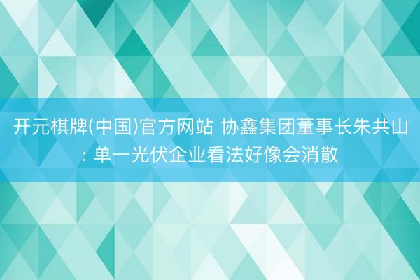 开元棋牌(中国)官方网站 协鑫集团董事长朱共山: 单一光伏企业看法好像会消散