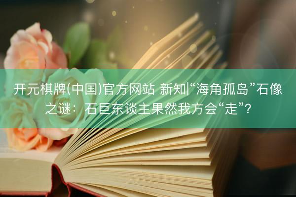 开元棋牌(中国)官方网站 新知|“海角孤岛”石像之谜:石巨东谈主果然我方会“走”?