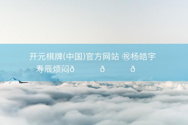 开元棋牌(中国)官方网站 ㊗杨皓宇 寿辰烦闷🎂🎂🎂