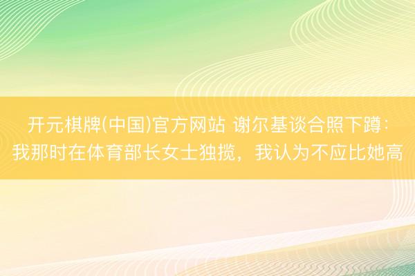 开元棋牌(中国)官方网站 谢尔基谈合照下蹲：我那时在体育部长女士独揽，我认为不应比她高