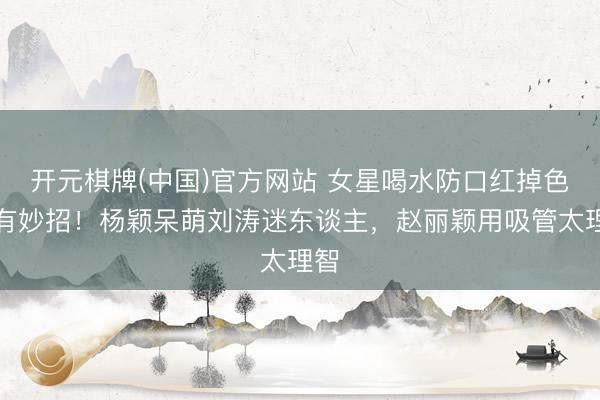 开元棋牌(中国)官方网站 女星喝水防口红掉色各有妙招！杨颖呆萌刘涛迷东谈主，赵丽颖用吸管太理智