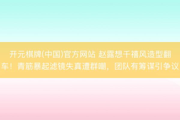 开元棋牌(中国)官方网站 赵露想千禧风造型翻车!青筋暴起滤镜失真遭群嘲,团队有筹谋引争议
