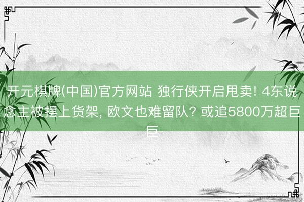 开元棋牌(中国)官方网站 独行侠开启甩卖! 4东说念主被摆上货架， 欧文也难留队? 或追5800万超巨