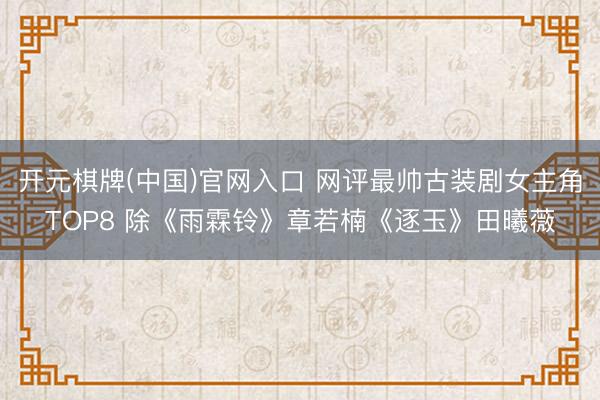 开元棋牌(中国)官网入口 网评最帅古装剧女主角TOP8 除《雨霖铃》章若楠《逐玉》田曦薇