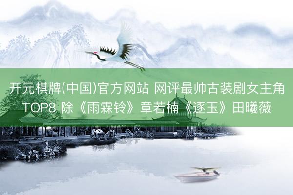开元棋牌(中国)官方网站 网评最帅古装剧女主角TOP8 除《雨霖铃》章若楠《逐玉》田曦薇
