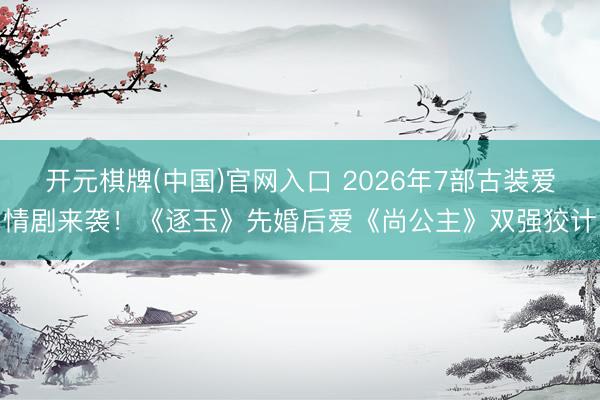 开元棋牌(中国)官网入口 2026年7部古装爱情剧来袭!《逐玉》先婚后爱《尚公主》双强狡计