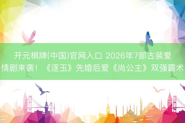 开元棋牌(中国)官网入口 2026年7部古装爱情剧来袭！《逐玉》先婚后爱《尚公主》双强霸术