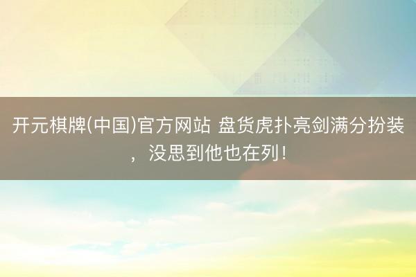 开元棋牌(中国)官方网站 盘货虎扑亮剑满分扮装，没思到他也在列！