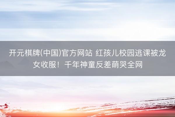 开元棋牌(中国)官方网站 红孩儿校园逃课被龙女收服！千年神童反差萌哭全网