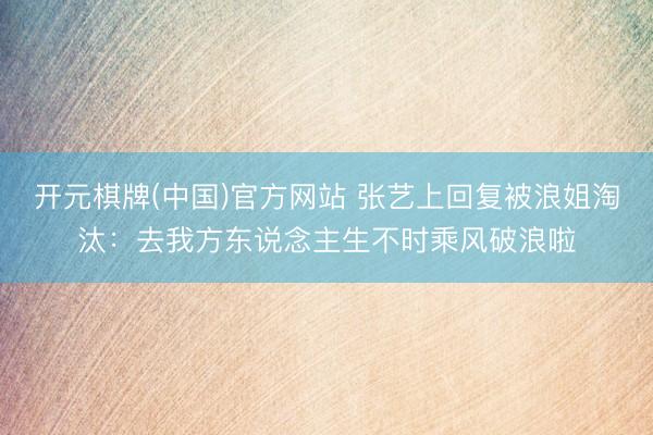 开元棋牌(中国)官方网站 张艺上回复被浪姐淘汰：去我方东说念主生不时乘风破浪啦