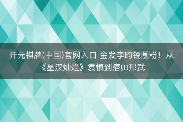 开元棋牌(中国)官网入口 金发李昀锐圈粉！从《星汉灿烂》袁慎到痞帅邢武