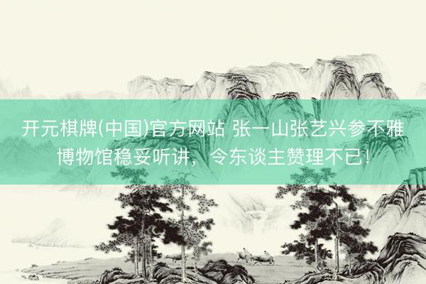 开元棋牌(中国)官方网站 张一山张艺兴参不雅博物馆稳妥听讲，令东谈主赞理不已！