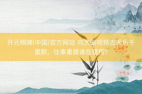 开元棋牌(中国)官方网站 向太删视频古天乐千里默,往事重提谁在错愕?