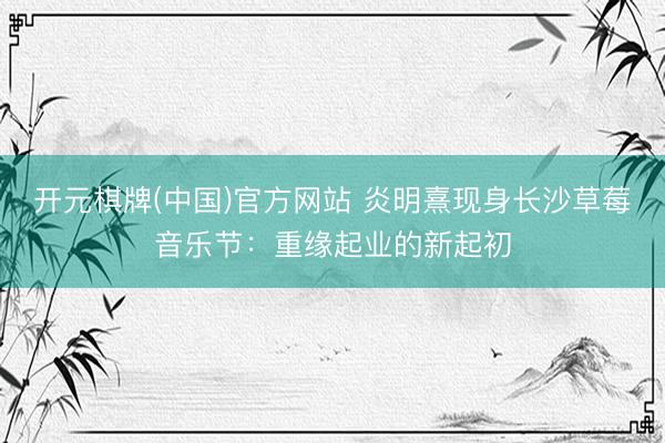 开元棋牌(中国)官方网站 炎明熹现身长沙草莓音乐节：重缘起业的新起初