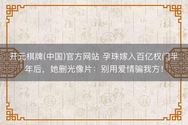开元棋牌(中国)官方网站 孕珠嫁入百亿权门半年后，她删光像片：别用爱情骗我方！