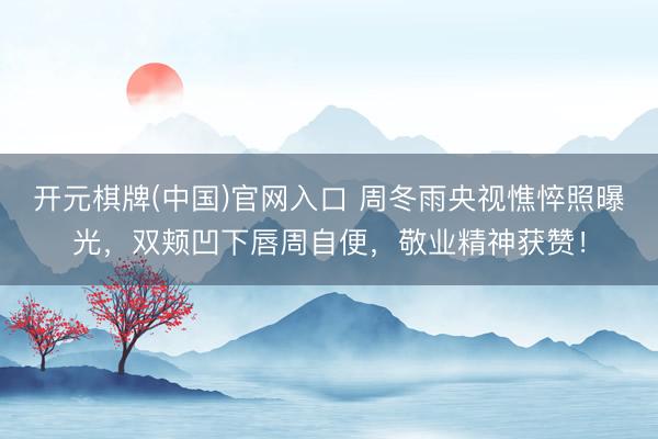 开元棋牌(中国)官网入口 周冬雨央视憔悴照曝光，双颊凹下唇周自便，敬业精神获赞！