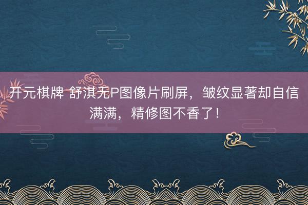 开元棋牌 舒淇无P图像片刷屏，皱纹显著却自信满满，精修图不香了！