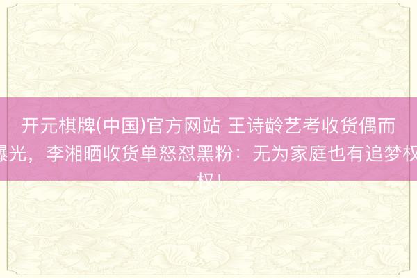 开元棋牌(中国)官方网站 王诗龄艺考收货偶而曝光，李湘晒收货单怒怼黑粉：无为家庭也有追梦权！
