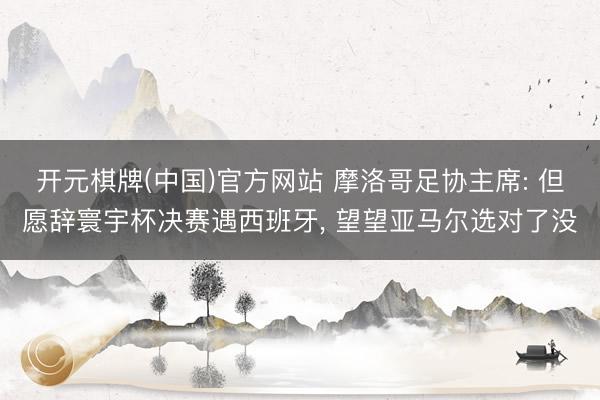 开元棋牌(中国)官方网站 摩洛哥足协主席: 但愿辞寰宇杯决赛遇西班牙， 望望亚马尔选对了没