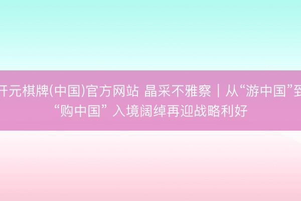 开元棋牌(中国)官方网站 晶采不雅察｜从“游中国”到“购中国” 入境阔绰再迎战略利好