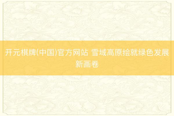 开元棋牌(中国)官方网站 雪域高原绘就绿色发展新画卷