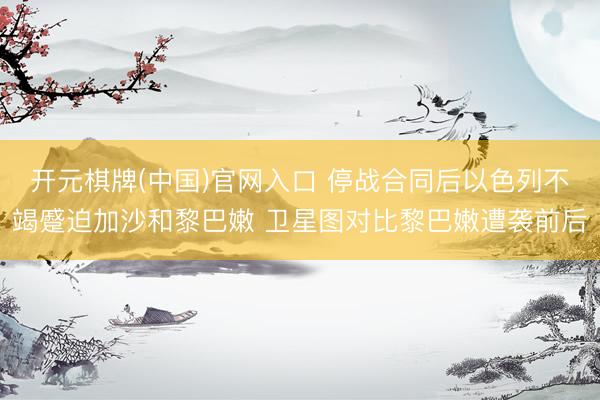 开元棋牌(中国)官网入口 停战合同后以色列不竭蹙迫加沙和黎巴嫩 卫星图对比黎巴嫩遭袭前后