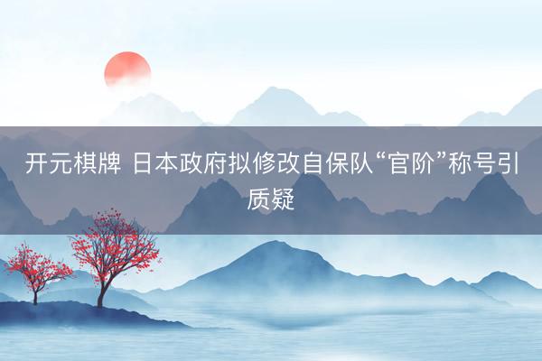 开元棋牌 日本政府拟修改自保队“官阶”称号引质疑